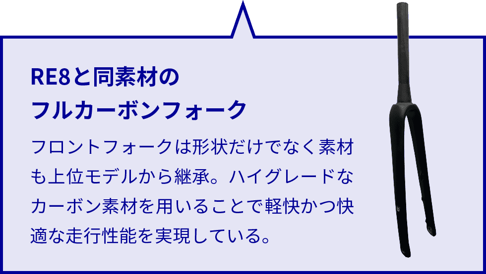 RE8と同素材のフルカーボンフォーク フロントフォークは形状だけでなく素材も上位モデルから継承。ハイグレードなカーボン素材を用いることで軽快かつ快適な走行性能を実現している。