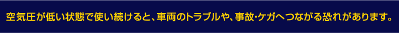 空気圧が低い状態で使い続けると車両のトラブルや、事故ケガのへ繋がる恐れがあります。