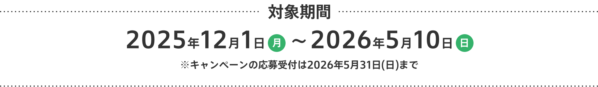 対象期間 2025年12月1日 （月）~ 2026年5月10日 （日） ※キャンペーンの応募受付は2026年5月31日(日)まで