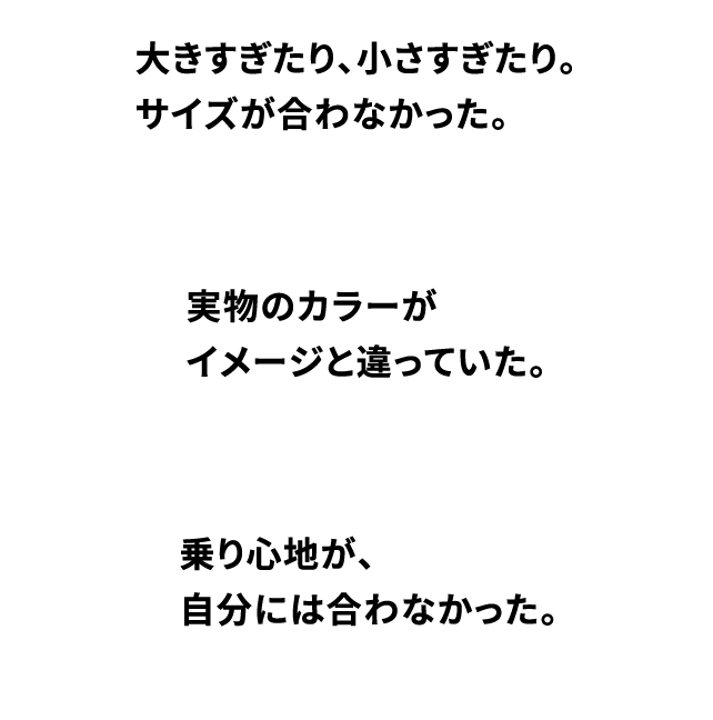 大きすぎたり、小さすぎたり。サイズが合わなかった。実物のカラーがイメージと違っていた。乗り心地が、自分には合わなかった。