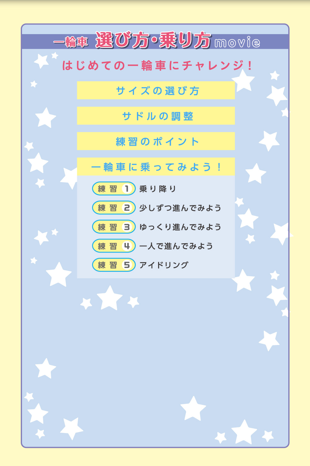 一輪車 選び方・乗り方 movie はじめての一輪車にチャレンジ！／サイズの選び方／サドルの調整／練習のポイント／一輪車に乗ってみよう！／練習1 乗り降り／練習2 少しずつ進んでみよう／練習3 ゆっくり進んでみよう／練習4 一人で進んでみよう／練習5 アイドリング