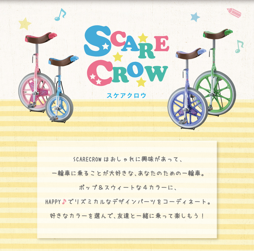 スケアクロウ/SCARECROWはおしゃれに興味があって、一輪車に乗ることが大好きな、あなたのための一輪車。ポップ&スウィートな4カラーに、HAPPY♪でリズミカルなデザインパーツをコーディネート。好きなカラーを選んで、友達と一緒に乗って楽しもう!