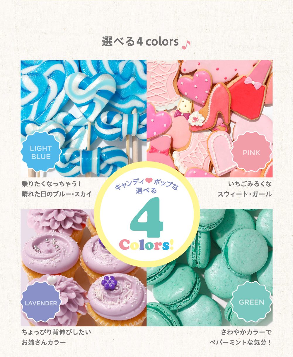 選べる４colors／キャンディポップな選べる4Colors!／LIGHT BLUE 乗りたくなっちゃう！晴れた日のブルー・スカイ／PINK いちごみるくなスウィート・ガール／LAVENDER ちょっぴり背伸びしたいお姉さんカラー／GREEN さわやかカラーでペパーミントな気分！