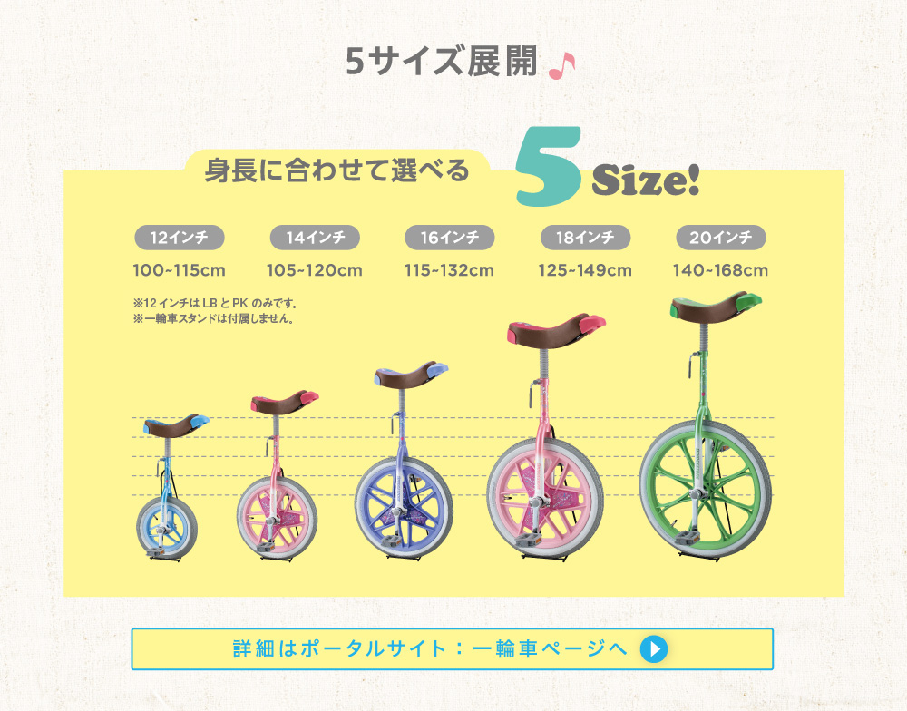 5サイズ展開/身長に合わせて選べる5Size!/12インチ 100-115cm ※12インチはLBとPKのみです。 ※一輪車スタンドは付属しません。/14インチ 105-120cm/16インチ 115-132cm/18インチ 125-149cm/20インチ 140-168cm/詳細はポータルサイト:一輪車ページへ